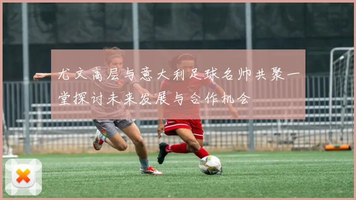 尤文高层与意大利足球名帅共聚一堂探讨未来发展与合作机会