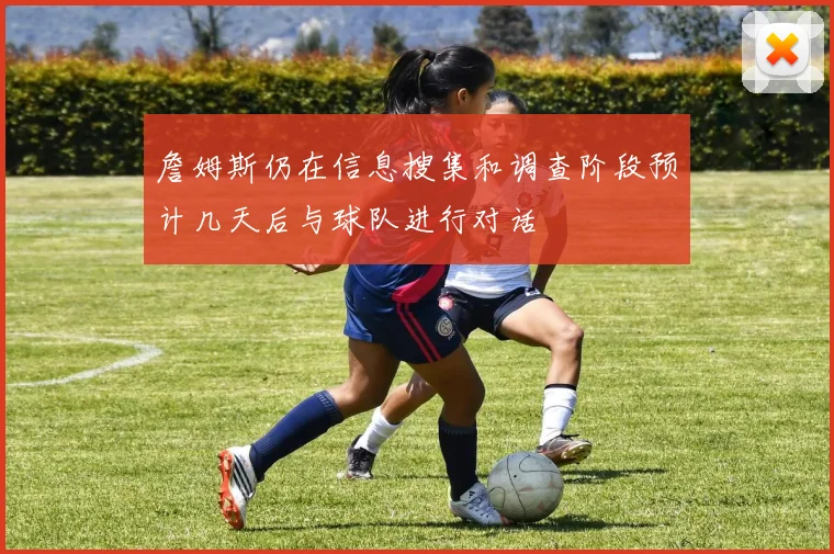 詹姆斯仍在信息搜集和调查阶段预计几天后与球队进行对话