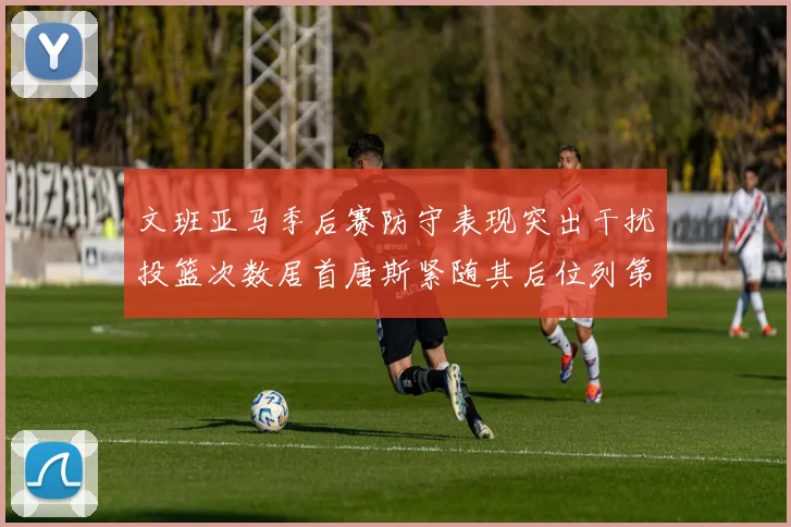 文班亚马季后赛防守表现突出干扰投篮次数居首唐斯紧随其后位列第五