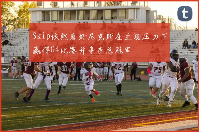 Skip依然看好尼克斯在主场压力下赢得G4比赛并争夺总冠军
