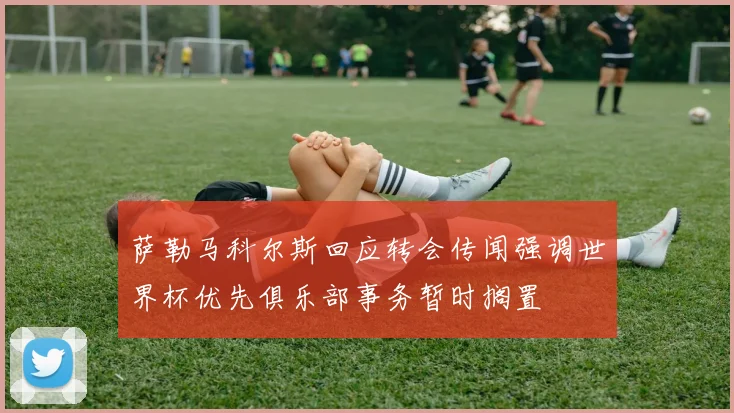 萨勒马科尔斯回应转会传闻强调世界杯优先俱乐部事务暂时搁置