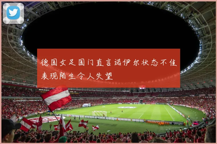 德国女足国门直言诺伊尔状态不佳表现陌生令人失望