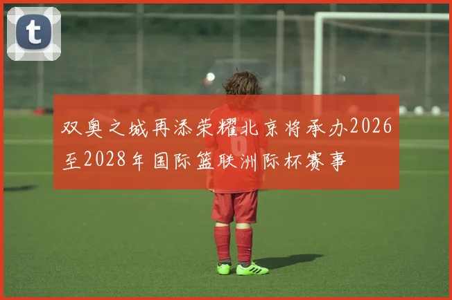 双奥之城再添荣耀北京将承办2026至2028年国际篮联洲际杯赛事