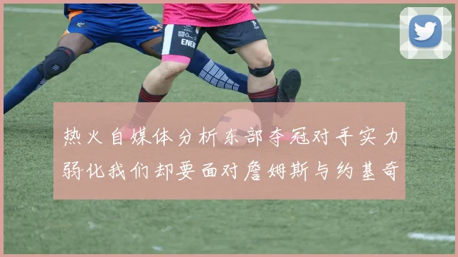 热火自媒体分析东部夺冠对手实力弱化我们却要面对詹姆斯与约基奇的挑战