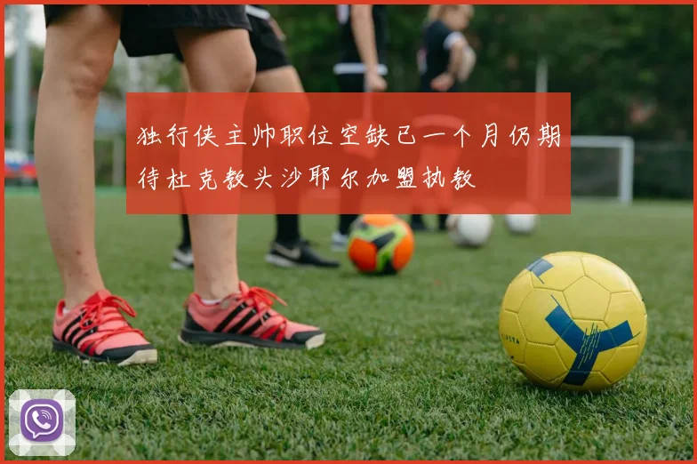 独行侠主帅职位空缺已一个月仍期待杜克教头沙耶尔加盟执教
