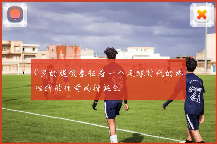 C罗的退役象征着一个足球时代的终结新的传奇尚待诞生