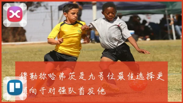 穆勒称哈弗茨是九号位最佳选择更倾向于对强队首发他