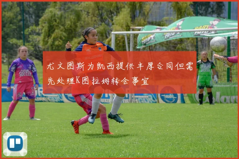尤文图斯为凯西提供丰厚合同但需先处理K图拉姆转会事宜
