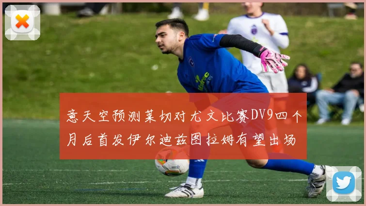 意天空预测莱切对尤文比赛DV9四个月后首发伊尔迪兹图拉姆有望出场
