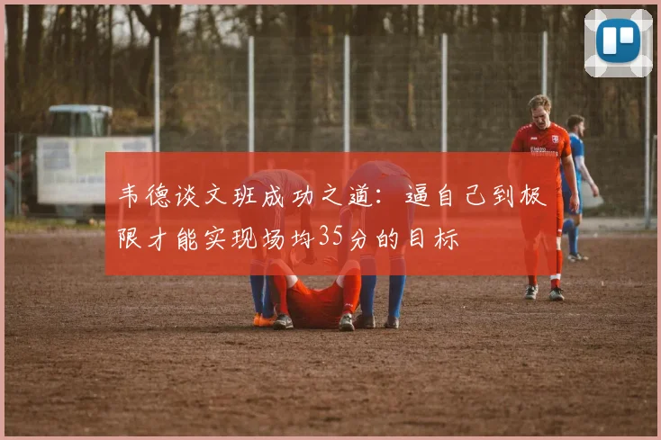 韦德谈文班成功之道：逼自己到极限才能实现场均35分的目标