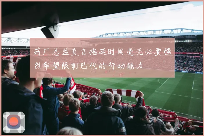 药厂总监直言拖延时间毫无必要强烈希望限制巴代的行动能力