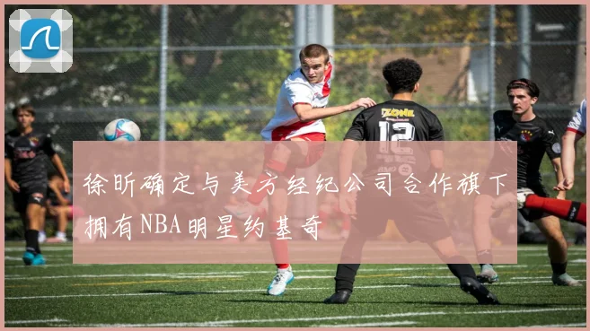 徐昕确定与美方经纪公司合作旗下拥有NBA明星约基奇