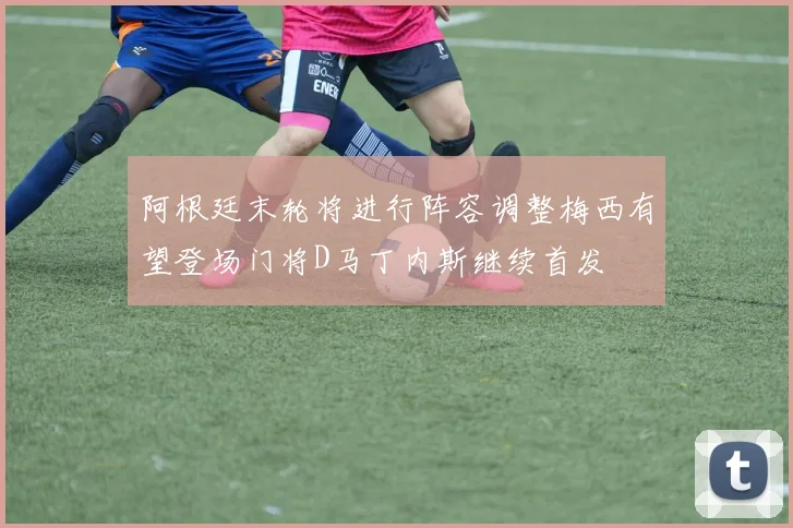 阿根廷末轮将进行阵容调整梅西有望登场门将D马丁内斯继续首发