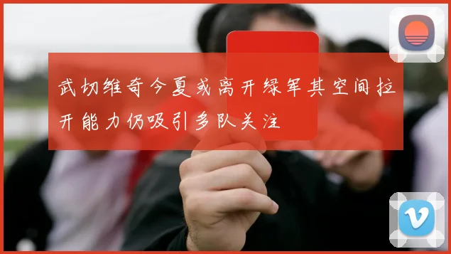 武切维奇今夏或离开绿军其空间拉开能力仍吸引多队关注